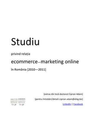 Studiu
privind relația

ecommerce—marketing online
în România [2010—2011]




                          [extras din teză doctorat Ciprian Adam]

                  [pentru întrebări/detalii ciprian.adam@ebig.biz]

                                             LinkedIn | Facebook
 