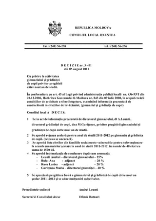 REPUBLICA MOLDOVA
CONSILIUL LOCAL OXENTEA
D E C I Z I E nr. 3 - 01
din 05 august 2011
Cu privire la activitatea
gimnaziului şi grădiniţei
de copii privitor pregătirii
către noul an de studii.
În conformitate cu art. 43 al Legii privind administraţia publică locală nr. 436-XVI din
28.12.2006, Hotărîrea Guvernului R.Moldova nr. 843 din 09 iulie 2008, în scopul creării
condiţiilor de activitate a sferei bugetare, examinînd informaţia prezentată de
conducătorii instituţiilor de învăţămînt, (gimnaziul şi grădiniţa de copii)
Consiliul local A D E C I S:
1 Se ia act de informaţia prezentată de directorul gimnaziului, dl A.Leunti ,
directorul grădiniţei de copii, dna M.Guriţenco, privitor pregătirii gimnaziului şi
grădiniţei de copii către noul an de studii .
2 Se aprobă reţeaua şcolară pentru anul de studii 2011-2012 pe gimnaziu şi grădiniţa
de copii. (reţeaua se anexează).
3 Se aprobă lista elevilor din familiile socialmente vulnerabile pentru subvenşionare
la arenda manualelor şcolare în anul de studii 2011-2012, în număr de 40 elevi cu
suma de 1500 lei.
4 Se aprobă indemnizaţia de conducere după cum urmează:
- Leunti Andrei – directorul gimnaziului – 25%
- Bulat Ana - adjunct – 20 %
- Rusu Larisa - adjunct – 20 %
- Guriţenco Maria – directorul grădiniţei – 20 %
5 Se apreciază pregătirea bună a gimnaziului şi grădiniţei de copii către noul an
şcolar 2011 -2012 şi se aduc mulţumiri colectivelor.
Preşedintele şedinţei Andrei Leunti
Secretarul Consiliului sătesc Efimia Botnari
Fax: (248) 56-238 tel.: (248) 56-236
 