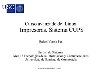 Curso avanzado de Linux 
Impresoras. Sistema CUPS 
Rafael Varela Pet 
Unidad de Sistemas 
Área de Tecnologías de la Información y Comunicaciones 
Universidad de Santiago de Compostela 
Curso avanzado de GNU/Linux 
 