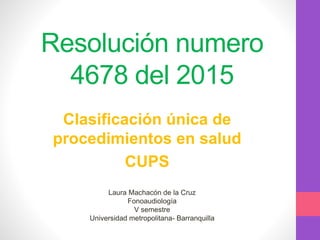 Resolución numero
4678 del 2015
Clasificación única de
procedimientos en salud
CUPS
Laura Machacón de la Cruz
Fonoaudiología
V semestre
Universidad metropolitana- Barranquilla
 