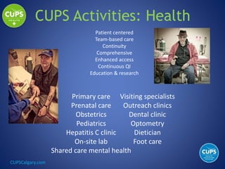 CUPSCalgary.com
Primary care
Prenatal care
Obstetrics
Pediatrics
Hepatitis C clinic
On-site lab
Shared care mental health
Visiting specialists
Outreach clinics
Dental clinic
Optometry
Dietician
Foot care
CUPS Activities: Health
Patient centered
Team-based care
Continuity
Comprehensive
Enhanced access
Continuous QI
Education & research
 