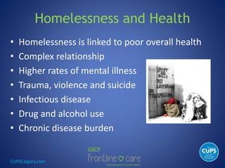 CUPSCalgary.com
Homelessness and Health
• Homelessness is linked to poor overall health
• Complex relationship
• Higher rates of mental illness
• Trauma, violence and suicide
• Infectious disease
• Drug and alcohol use
• Chronic disease burden
 