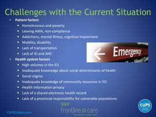 CUPSCalgary.com
Challenges with the Current Situation
• Patient factors
 Homelessness and poverty
 Leaving AMA, non-compliance
 Addictions, mental illness, cognitive impairment
 Mobility, disability
 Lack of transportation
 Lack of ID and AHC
• Health system factors
 High volumes in the ED
 Inadequate knowledge about social determinants of health
 Social stigma
 Inadequate knowledge of community resources in ED
 Health information privacy
 Lack of a shared electronic health record
 Lack of a provincial responsibility for vulnerable populations
 