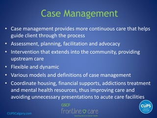 CUPSCalgary.com
Case Management
• Case management provides more continuous care that helps
guide client through the process
• Assessment, planning, facilitation and advocacy
• Intervention that extends into the community, providing
upstream care
• Flexible and dynamic
• Various models and definitions of case management
• Coordinate housing, financial supports, addictions treatment
and mental health resources, thus improving care and
avoiding unnecessary presentations to acute care facilities
 