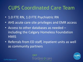 CUPSCalgary.com
CUPS Coordinated Care Team
• 1.0 FTE RN, 1.0 FTE Psychiatric RN
• AHS acute care site privileges and EMR access
• Access to other databases as needed –
including the Calgary Homeless Foundation
HMIS
• Referrals from ED staff, inpatient units as well
as community partners
 