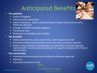 CUPSCalgary.com
Anticipated Benefits
• For patients
 System navigation
 Advocacy and compassion
 Patient education - better understanding of health needs and concerns,
follow-up required
 Linkage to health and social supports
 Transitional care
 Reduction in morbidity and mortality
• For hospital
 Reduce demand on acute care services, both inpatient and ED
 Enhanced collaboration between acute care and community partners
 Better understanding of demographics of population (medical diagnosis,
mental health, social needs) accessing ED to support development of future
interventions
• For community
 Improved communication and coordination between agencies
 Advocacy
 Improved continuity of care
 