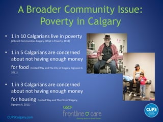 CUPSCalgary.com
A Broader Community Issue:
Poverty in Calgary
• 1 in 10 Calgarians live in poverty
(Vibrant Communities Calgary, What is Poverty, 2012)
• 1 in 5 Calgarians are concerned
about not having enough money
for food (United Way and The City of Calgary, Signpost II,
2011)
• 1 in 3 Calgarians are concerned
about not having enough money
for housing (United Way and The City of Calgary,
Signpost II, 2011)
 