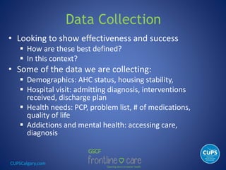 CUPSCalgary.com
Data Collection
• Looking to show effectiveness and success
 How are these best defined?
 In this context?
• Some of the data we are collecting:
 Demographics: AHC status, housing stability,
 Hospital visit: admitting diagnosis, interventions
received, discharge plan
 Health needs: PCP, problem list, # of medications,
quality of life
 Addictions and mental health: accessing care,
diagnosis
 