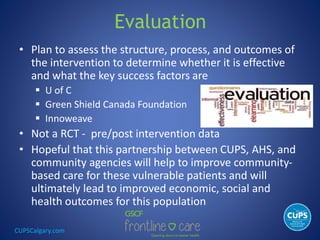 CUPSCalgary.com
Evaluation
• Plan to assess the structure, process, and outcomes of
the intervention to determine whether it is effective
and what the key success factors are
 U of C
 Green Shield Canada Foundation
 Innoweave
• Not a RCT - pre/post intervention data
• Hopeful that this partnership between CUPS, AHS, and
community agencies will help to improve community-
based care for these vulnerable patients and will
ultimately lead to improved economic, social and
health outcomes for this population
 
