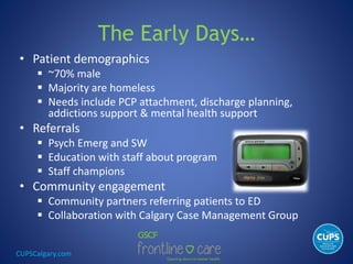 CUPSCalgary.com
The Early Days…
• Patient demographics
 ~70% male
 Majority are homeless
 Needs include PCP attachment, discharge planning,
addictions support & mental health support
• Referrals
 Psych Emerg and SW
 Education with staff about program
 Staff champions
• Community engagement
 Community partners referring patients to ED
 Collaboration with Calgary Case Management Group
 