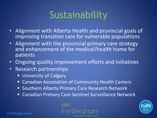 CUPSCalgary.com
Sustainability
• Alignment with Alberta Health and provincial goals of
improving transition care for vulnerable populations
• Alignment with the provincial primary care strategy
and enhancement of the medical/health home for
patients
• Ongoing quality improvement efforts and initiatives
• Research partnerships
 University of Calgary
 Canadian Association of Community Health Centers
 Southern Alberta Primary Care Research Network
 Canadian Primary Care Sentinel Surveillance Network
 