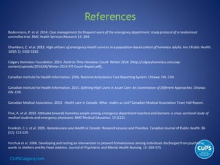 CUPSCalgary.com
References
Bodenmann, P. et al. 2014. Case management for frequent users of the emergency department: study protocol of a randomised
controlled trial. BMC Health Services Research 14: 264.
Chambers, C. et al. 2013. High utilizers of emergency health services in a population-based cohort of homeless adults. Am J Public Health.
103(S 2): S302-S310.
Calgary Homeless Foundation. 2014. Point-In-Time Homeless Count: Winter 2014. [http://calgaryhomeless.com/wp-
content/uploads/2014/06/Winter-2014-PIT-Count-Report.pdf].
Canadian Institute for Health Information. 2006. National Ambulatory Care Reporting System. Ottawa: ON. CIHI.
Canadian Institute for Health Information. 2015. Defining High Users in Acute Care: An Examination of Different Approaches. Ottawa:
ON. CIHI.
Canadian Medical Association. 2013. Health care in Canada: What makes us sick? Canadian Medical Association Town Hall Report.
Fine, A. et al. 2013. Attitudes towards homeless people among emergency department teachers and learners: a cross-sectional study of
medical students and emergency physicians. BMC Medical Education. 13 (112):
Frankish, C. J. et al. 2005. Homelessness and Health in Canada: Research Lessons and Priorities. Canadian Journal of Public Health. 96
(S2): S23-S29.
Forchuk et al. 2008. Developing and testing an intervention to prevent homelessness among individuals discharged from psychiatric
wards to shelters and No Fixed Address. Journal of Psychiatric and Mental Health Nursing. 15: 569-575.
 