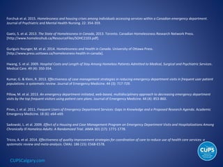 CUPSCalgary.com
Forchuk et al. 2015. Homelessness and housing crises among individuals accessing services within a Canadian emergency department.
Journal of Psychiatric and Mental Health Nursing. 22: 354-359.
Gaetz, S. et al. 2013. The State of Homelessness in Canada, 2013. Toronto. Canadian Homelessness Research Network Press.
[http://www.homelesshub.ca/ResourceFiles/SOHC2103.pdf].
Guriguis-Younger, M. et al. 2014. Homelessness and Health in Canada. University of Ottawa Press.
[http://www.press.uottawa.ca/homelessness-health-in-canada].
Hwang, S. et al. 2009. Hospital Costs and Length of Stay Among Homeless Patients Admitted to Medical, Surgical and Psychiatric Services.
Medical Care. 49 (4): 350-354.
Kumar, G. & Klein, R. 2013. Effectiveness of case management strategies in reducing emergency department visits in frequent user patient
populations: a systematic review. Journal of Emergency Medicine. 44 (3): 717-729.
Pillow, M. et al. 2013. An emergency department-initiated, web-based, multidisciplinary approach to decreasing emergency department
visits by the top frequent visitors using patient care plans. Journal of Emergency Medicine. 44 (4): 853-860.
Pines, J. et al. 2011. Frequent Users of Emergency Department Services: Gaps in Knowledge and a Proposed Research Agenda. Academic
Emergency Medicine. 18 (6): e64-e69.
Sadowski, L. et al. 2009. Effect of a Housing and Case Management Program on Emergency Department Visits and Hospitalizations Among
Chronically Ill Homeless Adults: A Randomized Trial. JAMA 301 (17): 1771-1778.
Tricco, A. et al. 2014. Effectiveness of quality improvement strategies for coordination of care to reduce use of health care services: a
systematic review and meta-analysis. CMAJ. 186 (15): E568-E578.
 