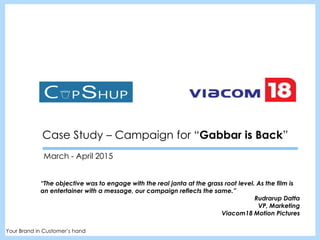Case Study – Campaign for “Gabbar is Back”
March - April 2015
Your Brand in Customer’s hand
“The objective was to engage with the real janta at the grass root level. As the film is
an entertainer with a message, our campaign reflects the same.”
Rudrarup Datta
VP, Marketing
Viacom18 Motion Pictures
 