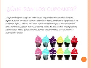 ¿QUÉ SON LOS CUPCAKES?
Este postre surge en el siglo 19. Antes de que surgieran los moldes especiales para
cupcakes, solían hacerse en tazones o cazuelas de barro, siendo este el significado de su
nombre en inglés. La receta base de un cupcake es la misma que la de cualquier otra
tarta: mantequilla, azúcar, huevos, levadura y harina. Es muy habitual en cumpleaños y
celebraciones, dado a que es llamativo, permite una infinidad de sabores distintos y
suelen gustar a todos.
 
