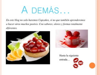A DEMÁS...
En este blog no solo haremos Cupcakes, si no que también aprenderemos
a hacer otros muchos postres. Con sabores, olores y formas totalmente
diferentes.
Hasta la siguiente
entrada…
 