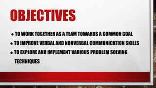 OBJECTIVES
● TO WORK TOGETHER AS A TEAM TOWARDS A COMMON GOAL
● TO IMPROVE VERBAL AND NONVERBAL COMMUNICATION SKILLS
● TO EXPLORE AND IMPLEMENT VARIOUS PROBLEM SOLVING
TECHNIQUES
 