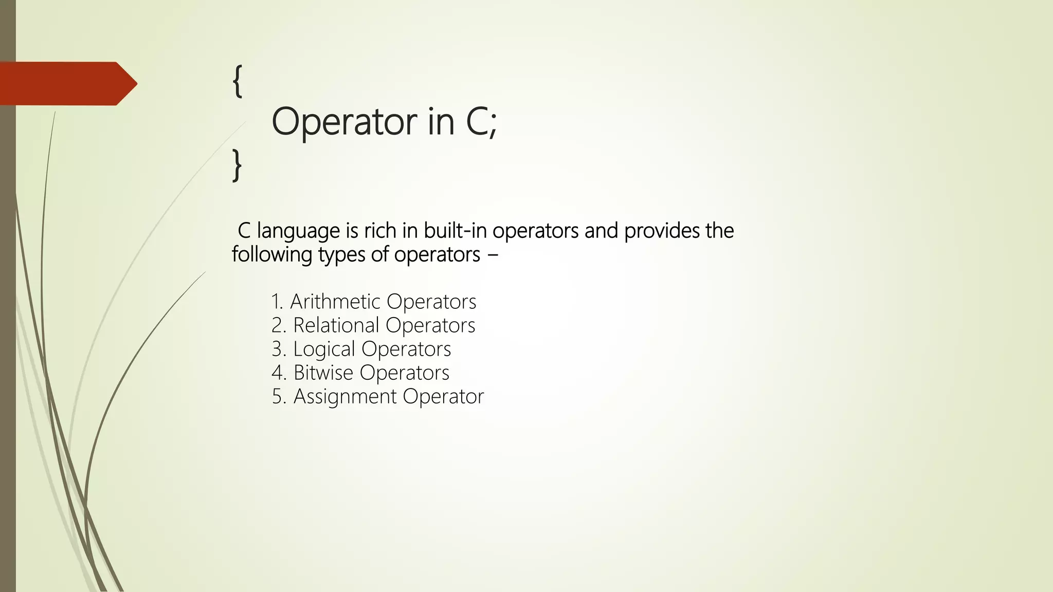 { Operator in C; } C language is rich in built-in operators and provides the following types of operators − 1. Arithmetic Operators 2. Relational Operators 3. Logical Operators 4. Bitwise Operators 5. Assignment Operator 