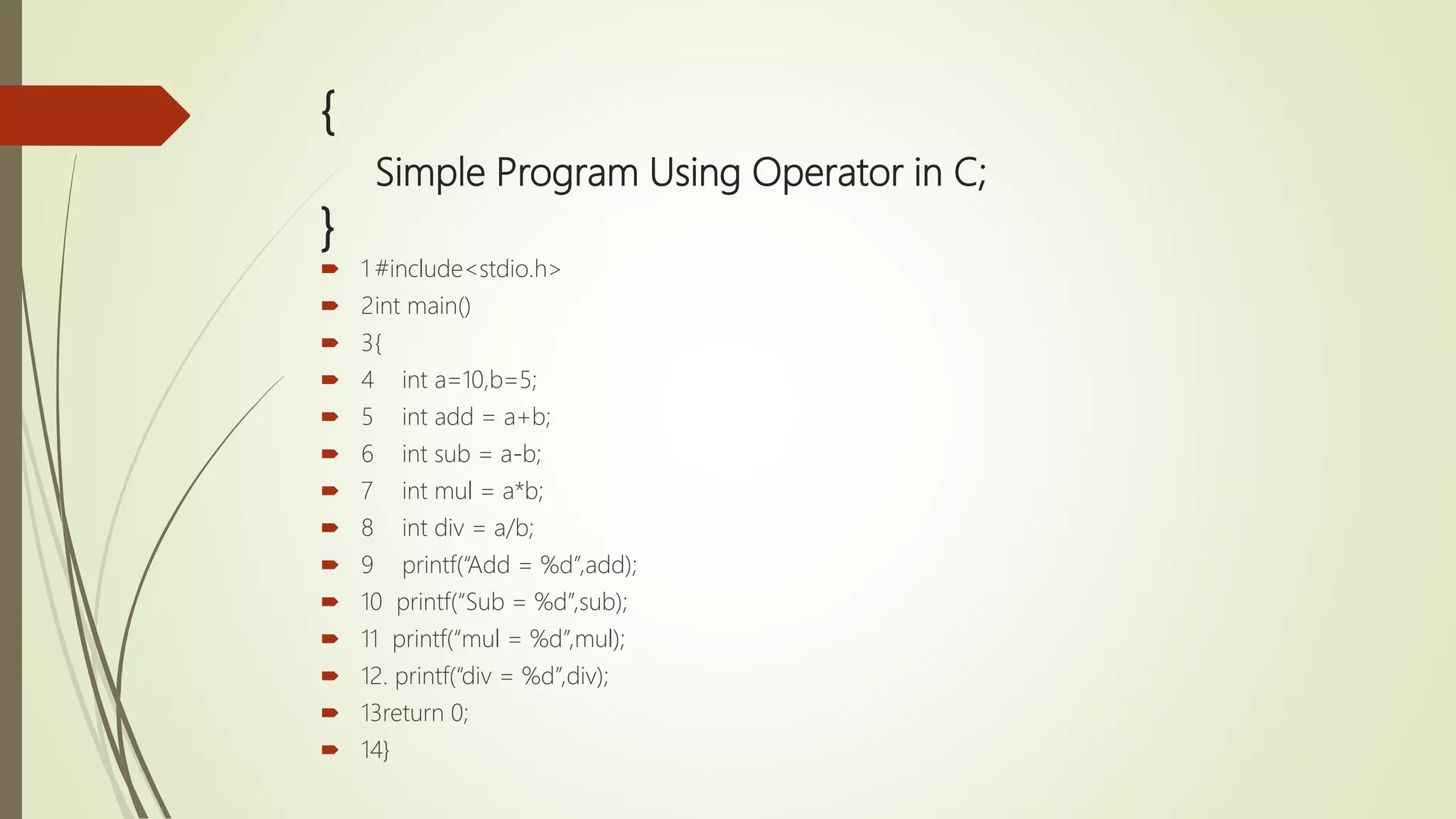 { Simple Program Using Operator in C; }  1 #include<stdio.h>  2int main()  3{  4 int a=10,b=5;  5 int add = a+b;  6 int sub = a-b;  7 int mul = a*b;  8 int div = a/b;  9 printf(“Add = %d”,add);  10 printf(“Sub = %d”,sub);  11 printf(“mul = %d”,mul);  12. printf(“div = %d”,div);  13return 0;  14} 
