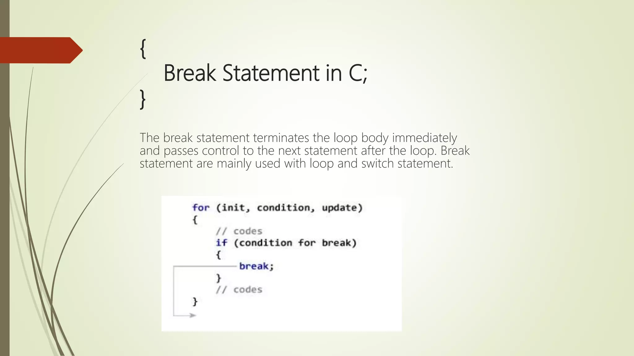 { Break Statement in C; } The break statement terminates the loop body immediately and passes control to the next statement after the loop. Break statement are mainly used with loop and switch statement. 