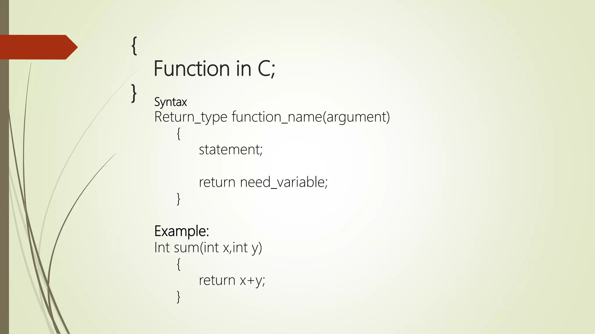 { Function in C; } Syntax Return_type function_name(argument) { statement; return need_variable; } Example: Int sum(int x,int y) { return x+y; } 