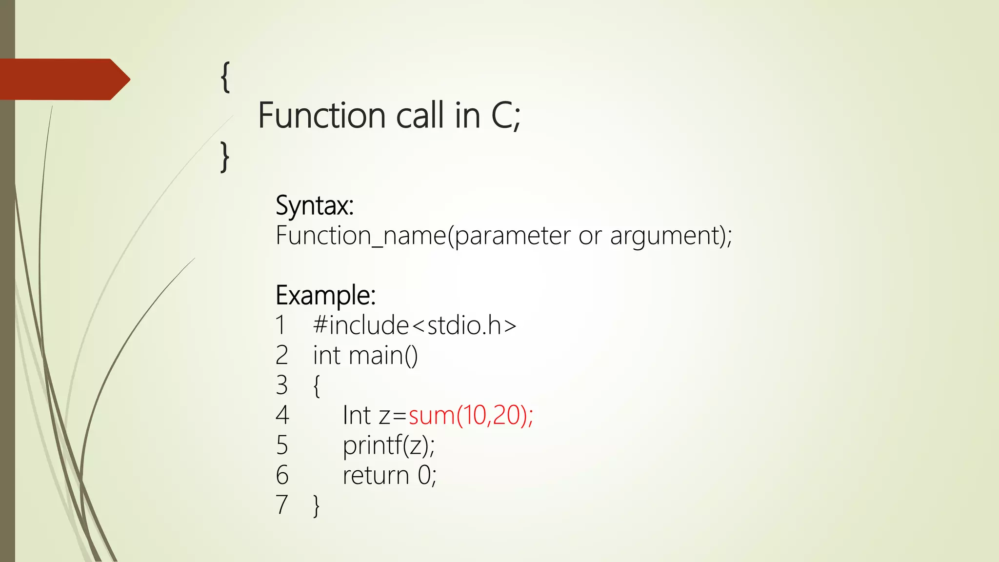 { Function call in C; } Syntax: Function_name(parameter or argument); Example: 1 #include<stdio.h> 2 int main() 3 { 4 Int z=sum(10,20); 5 printf(z); 6 return 0; 7 } 