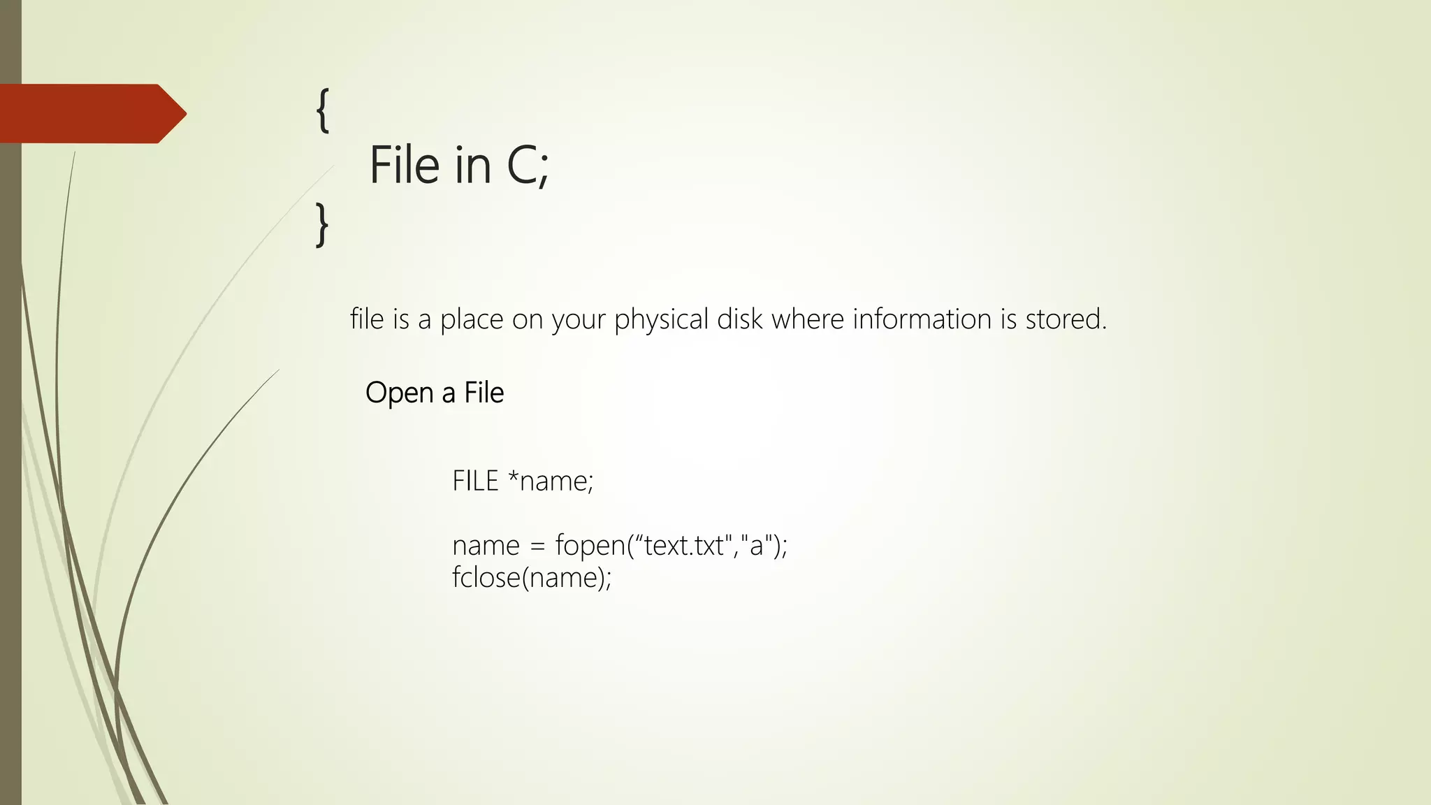 { File in C; } file is a place on your physical disk where information is stored. Open a File FILE *name; name = fopen(“text.txt","a"); fclose(name); 