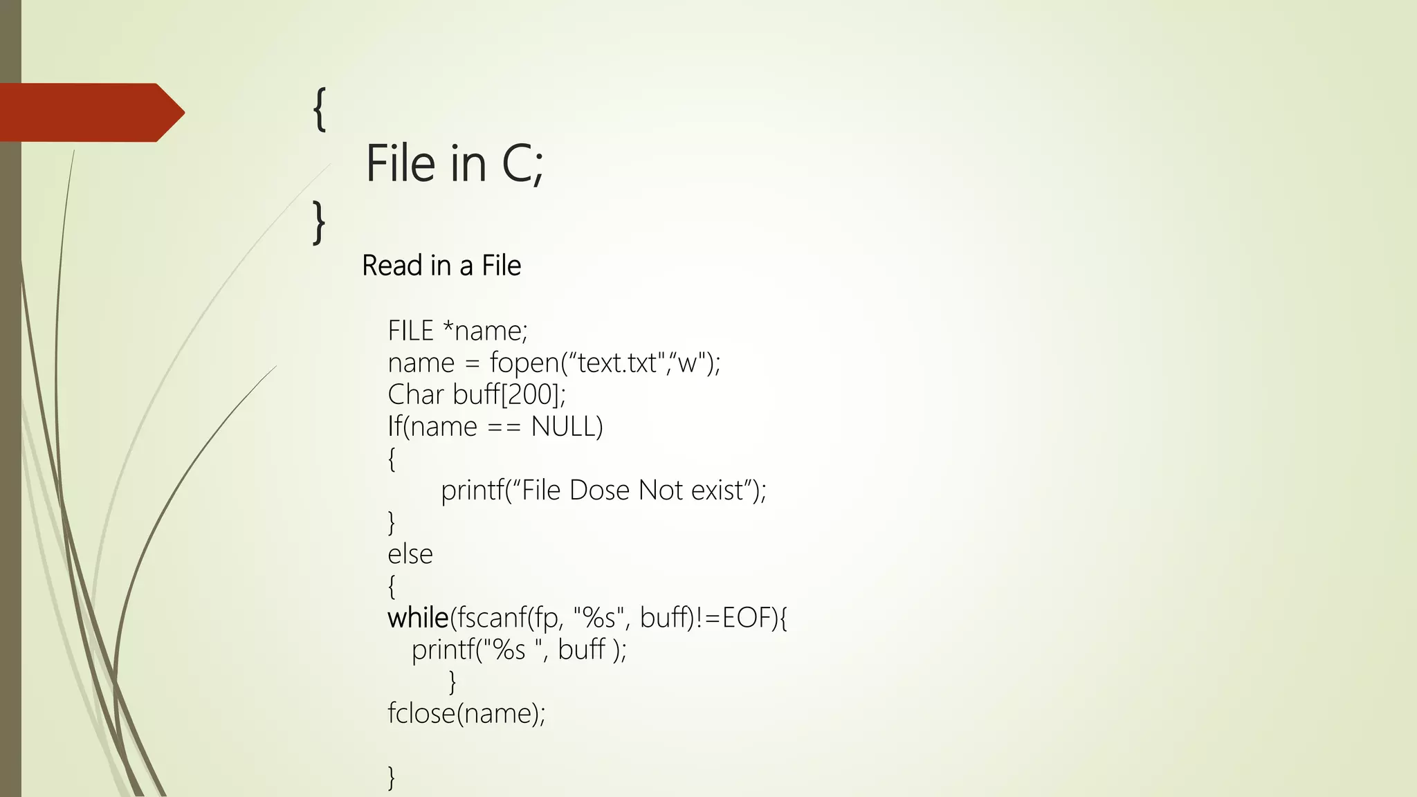 { File in C; } Read in a File FILE *name; name = fopen(“text.txt",“w"); Char buff[200]; If(name == NULL) { printf(“File Dose Not exist”); } else { while(fscanf(fp, "%s", buff)!=EOF){ printf("%s ", buff ); } fclose(name); } 