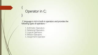 {
Operator in C;
}
C language is rich in built-in operators and provides the
following types of operators −
1. Arithmetic Operators
2. Relational Operators
3. Logical Operators
4. Bitwise Operators
5. Assignment Operator
 