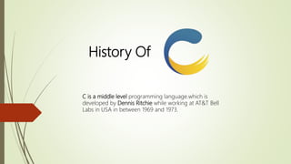 History Of
C is a middle level programming language.which is
developed by Dennis Ritchie while working at AT&T Bell
Labs in USA in between 1969 and 1973.
 