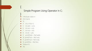 {
Simple Program Using Operator in C;
}
 1 #include<stdio.h>
 2int main()
 3{
 4 int a=10,b=5;
 5 int add = a+b;
 6 int sub = a-b;
 7 int mul = a*b;
 8 int div = a/b;
 9 printf(“Add = %d”,add);
 10 printf(“Sub = %d”,sub);
 11 printf(“mul = %d”,mul);
 12. printf(“div = %d”,div);
 13return 0;
 14}
 