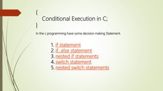 {
Conditional Execution in C;
}
In the c programming have some decision making Statement.
1. if statement
2. if...else statement
3. nested if statements
4.switch statement
5. nested switch statements
 