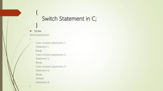 {
Switch Statement in C;
}
 Syntax
Switch(expression)
{
Case constant_expression_1:
Statement 1;
Break;
Case constant_expression_2:
Statement 2;
Break;
Case constant_expression_3:
Statement 3;
Break;
Default:
Statement 4;
}
 