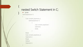 {
nested Switch Statement in C;
}  Syntax
Switch(expression-1)
{
Case constant_expression_1:
Switch(expression-1)
{
case constant_expression :
statement;
break;
}
Break;
Case constant_expression_2:
Statement 2;
Break;
Default:
Statement 3;
}
 
