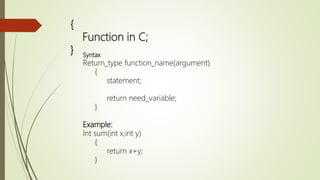 {
Function in C;
} Syntax
Return_type function_name(argument)
{
statement;
return need_variable;
}
Example:
Int sum(int x,int y)
{
return x+y;
}
 