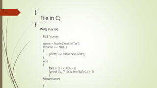 {
File in C;
}
Write in a File
FILE *name;
name = fopen(“text.txt",“w");
If(name == NULL)
{
printf(“File Dose Not exist”);
}
else
{
for(i = 0; i < 10;i++){
fprintf (fp, "This is line %dn",i + 1);
}
fclose(name);
}
 