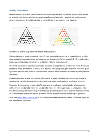   6
DISEÑO: ENTRAMADO
Además, para construir esta cúpula, elegiremos un entramado, es decir, omitiremos algunas de las aristas
de la cúpula y pondremos sólo las necesarias para aligerar así su diseño y solventar los problemas que
darían intersecciones de múltiples aristas, el entramado por el que optamos es el siguiente:
El entramado anterior se puede dividir en tres módulos iguales.
El paso siguiente es proyectar desde el centro O cada punto del entramado de la cara ABC sobre la esfera
circunscrita al tetraedro obteniendo así los puntos que denotaremos Pij. Los puntos A, B y C ya están sobre
la esfera y por lo tanto permanecerán en su posición mediante esta proyección.
Por último calcularemos las distancias entre los puntos Pij correspondientes al entramado inicial. Al principio
pensamos utilizar directamente la fórmula de la distancia entre dos puntos, pero más tarde pensamos que la
figura final quedaría más “esférica” si construíamos los arcos de circunferencia máxima que pasan por cada
dos puntos.
Esta última decisión, a parte de complicar la fórmula de la nueva “distancia” entre dos puntos, implica la
necesidad de medir los ángulos que forman dos circunferencias máximas sobre la esfera en un punto.
Para dotar de consistencia a nuestro diseño, a construir en madera de contrachapado, la fabricaremos
doble, uniendo una de radio menor con una de radio mayor con listones, pero esto es una cuestión más
bien de ingeniería y esto es un trabajo matemático así que en lo que nos vamos a centrar a continuación es
en el desarrollo de los cálculos teóricos que harán posible la construcción de nuestra cúpula geodésica.
El archivo CUPULA GEODESICA.ppt es una presentación en POWER POINT donde se describe el proceso
que pretendemos desarrollar.
A
B C
 