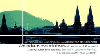 Universidad de Guadalajara/CUAAD/desarrollo de una obra 
Armaduras especiales/Diseño estructural II/ 3er parcial 
Maestro: Ruben Loza Jaramillo/ Samuel A. Lazareno Ramírez. 
15 de diciembre de 2011/ Calendario2011B/ 
 