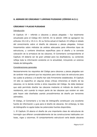Página 41/47
6. ARMADO DE CÁSCARAS Y LÁMINAS PLEGADAS (CÓDIGO A.C.I.)
CÁSCARAS Y PLACAS PLEGADAS
Introducción
El Capítulo 19 – referido a cáscaras y placas plegadas – fue totalmente
actualizado para el Código ACI 318-83. En la edición 1995 se agregaron los
artículos 19.2.10 y 19.2.11. En su forma actual el Capítulo 19 refleja el estado
del conocimiento sobre el diseño de cáscaras y placas plegadas. Incluye
lineamientos sobre métodos de análisis adecuados para diferentes tipos de
estructuras, y contiene directivas específicas para el diseño y la correcta
colocación de la armadura de las cáscaras. El Comentario correspondiente al
Capítulo 19 debería ser de gran utilidad para los diseñadores; su contenido
refleja toda la información existente en la actualidad, incluyendo un extenso
listado de bibliografía.
Consideraciones generales
Necesariamente los requisitos del Código para cáscaras y placas plegadas son
de carácter más general que los requisitos para otros tipos de estructuras para
las cuales la práctica y el diseño han sido firmemente establecidos. El Capítulo
19 sólo es específico en algunas áreas críticas inherentes al diseño de las
cáscaras; en lo demás remite a otros requisitos del Código. Se debe destacar
que está permitido diseñar las cáscaras mediante el método de diseño por
resistencia, aún cuando la mayor parte de las cáscaras que existen en este
país hayan sido diseñadas usando procedimientos de diseño por tensiones
admisibles.
El Código, el Comentario y la lista de bibliografía constituyen una excelente
fuente de información y guía para el diseño de cáscaras. Sin embargo, la lista
de bibliografía no agota todas las potenciales fuentes disponibles.
1. El Capítulo 19 abarca el diseño de una importante clase de estructuras de
hormigón que difieren considerablemente de las construcciones habituales con
losas, vigas y columnas. El comportamiento estructural varía desde cáscaras
 