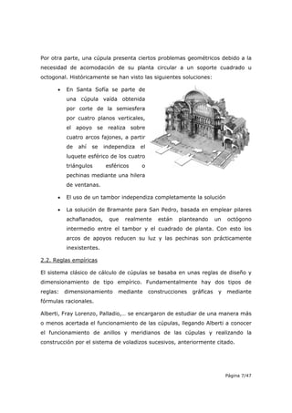 Página 7/47
Por otra parte, una cúpula presenta ciertos problemas geométricos debido a la
necesidad de acomodación de su planta circular a un soporte cuadrado u
octogonal. Históricamente se han visto las siguientes soluciones:
• En Santa Sofía se parte de
una cúpula vaída obtenida
por corte de la semiesfera
por cuatro planos verticales,
el apoyo se realiza sobre
cuatro arcos fajones, a partir
de ahí se independiza el
luquete esférico de los cuatro
triángulos esféricos o
pechinas mediante una hilera
de ventanas.
• El uso de un tambor independiza completamente la solución
• La solución de Bramante para San Pedro, basada en emplear pilares
achaflanados, que realmente están planteando un octógono
intermedio entre el tambor y el cuadrado de planta. Con esto los
arcos de apoyos reducen su luz y las pechinas son prácticamente
inexistentes.
2.2. Reglas empíricas
El sistema clásico de cálculo de cúpulas se basaba en unas reglas de diseño y
dimensionamiento de tipo empírico. Fundamentalmente hay dos tipos de
reglas: dimensionamiento mediante construcciones gráficas y mediante
fórmulas racionales.
Alberti, Fray Lorenzo, Palladio,… se encargaron de estudiar de una manera más
o menos acertada el funcionamiento de las cúpulas, llegando Alberti a conocer
el funcionamiento de anillos y meridianos de las cúpulas y realizando la
construcción por el sistema de voladizos sucesivos, anteriormente citado.
 