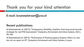 Thank you for your kind attention
E-mail: brommelstroet@uva.nl
Recent publications:
Te Brömmelstroet, M. (2012). "Transparency, flexibility, simplicity: From buzzwords towards
strategies for real PSS improvement." Computers, Environment and Urban Systems, 36(1),
96-104
Te Brömmelstroet M. (2013). “Performance of Planning Support Systems: What is it, and
how do we report on it?”. Computers, Environment and Urban Systems, in press
 
