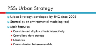 PSS: Urban Strategy
 Urban Strategy: developed by TNO since 2006
 Started as an environmental modeling tool
 Main features:
 Calculate and display effects interactively
 Centralized data storage
 Scenarios
 Communication between models
 