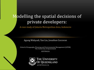 A case study of Jakarta Metropolitan Area, Indonesia
Modelling the spatial decisions of
private developers:
Agung Wahyudi, Yan Liu, Jonathan Corcoran
School of Geography, Planning and Environmental Management (GPEM)
The University of Queensland
AUSTRALIA
 
