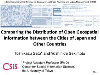 Toshikazu Seto* and Yoshihide Sekimoto
* Project Assistant Professor (Ph.D)
Center for Spatial Information Science,
the University of Tokyo
Comparing the Distribution of Open Geospatial
Information between the Cities of Japan and
Other Countries
14th International Conference on Computers in Urban Planning and Urban Management @ MIT
1/21
 