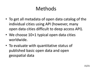 Methods
• To get all metadata of open data catalog of the
individual cities using API (however, many
open data cities difficult to deep access API).
• We choose 10+1 typical open data cities
worldwide.
• To evaluate with quantitative status of
published basic open data and open
geospatial data
15/21
 