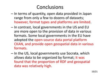 Conclusions
– In terms of quantity, open data provided in Japan
range from only a few to dozens of datasets;
however, format types and platforms are limited.
– In contrast, local governments in the US and EU
are more open to the provision of data in various
formats. Some local governments in the EU have
adopted the open-source data portal platform
CKAN, and provide open geospatial data in various
formats.
– In the US, local governments use Socrata, which
allows data to be organized by format; it was
found that the proportion of RDF and geospatial
data was relatively high.
19/21
 