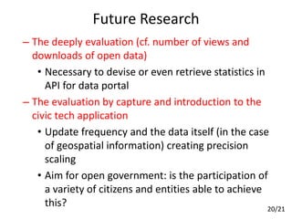 Future Research
– The deeply evaluation (cf. number of views and
downloads of open data)
• Necessary to devise or even retrieve statistics in
API for data portal
– The evaluation by capture and introduction to the
civic tech application
• Update frequency and the data itself (in the case
of geospatial information) creating precision
scaling
• Aim for open government: is the participation of
a variety of citizens and entities able to achieve
this? 20/21
 