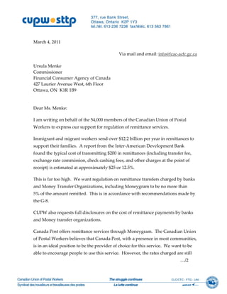  
 
March 4, 2011 
 
                                               Via mail and email: info@fcac‐acfc.gc.ca
 
Ursula Menke 
Commissioner 
Financial Consumer Agency of Canada 
427 Laurier Avenue West, 6th Floor 
Ottawa, ON  K1R 1B9 
 
 
Dear Ms. Menke: 

I am writing on behalf of the 54,000 members of the Canadian Union of Postal 
Workers to express our support for regulation of remittance services. 

Immigrant and migrant workers send over $12.2 billion per year in remittances to 
support their families.  A report from the Inter‐American Development Bank 
found the typical cost of transmitting $200 in remittances (including transfer fee, 
exchange rate commission, check cashing fees, and other charges at the point of 
receipt) is estimated at approximately $25 or 12.5%. 

This is far too high.  We want regulation on remittance transfers charged by banks 
and Money Transfer Organizations, including Moneygram to be no more than 
5% of the amount remitted.  This is in accordance with recommendations made by 
the G‐8. 

CUPW also requests full disclosures on the cost of remittance payments by banks 
and Money transfer organizations. 

Canada Post offers remittance services through Moneygram.  The Canadian Union 
of Postal Workers believes that Canada Post, with a presence in most communities, 
is in an ideal position to be the provider of choice for this service.  We want to be 
able to encourage people to use this service.  However, the rates charged are still  
                                                                               …/2 
 