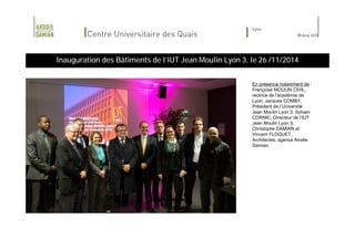 Inauguration des Bâtiments de l’IUT Jean Moulin Lyon 3, le 26 /11/2014 
En présence notamment de : 
Françoise MOULIN CIVIL, 
rectrice de l’académie de 
Lyon; Jacques COMBY, 
Président de l’Université 
Jean Moulin Lyon 3; Sylvain 
CORNIC, Directeur de l’IUT 
Jean Moulin Lyon 3; 
Christophe DAMIAN et 
Vincent FLOQUET, 
Architectes, agence Arodie 
Damian. 
 