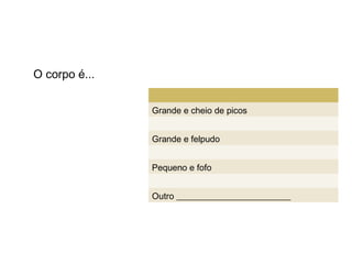 O corpo é...


               Grande e cheio de picos


               Grande e felpudo


               Pequeno e fofo


               Outro __________________________
 